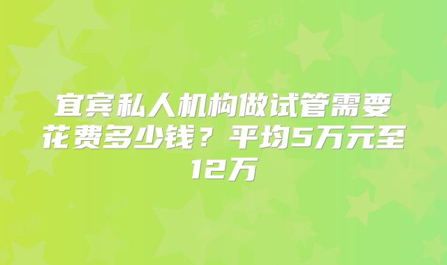 宜宾私人机构做试管需要花费多少钱？平均5万元至12万