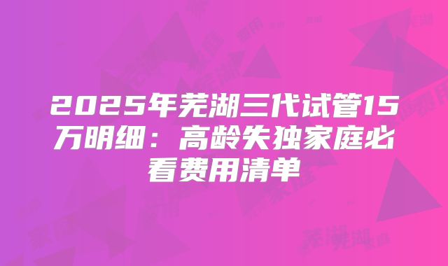2025年芜湖三代试管15万明细：高龄失独家庭必看费用清单