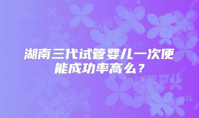 湖南三代试管婴儿一次便能成功率高么?