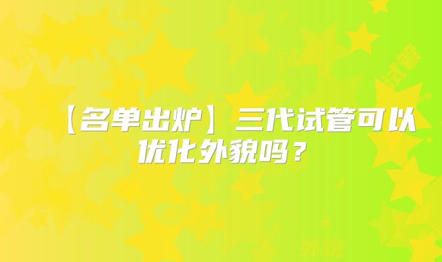 【名单出炉】三代试管可以优化外貌吗？