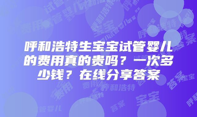呼和浩特生宝宝试管婴儿的费用真的贵吗？一次多少钱？在线分享答案