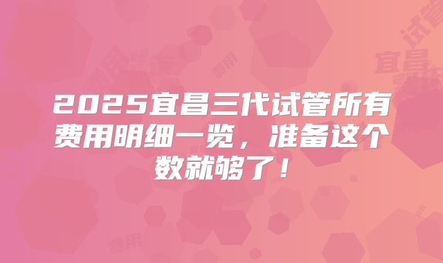 2025宜昌三代试管所有费用明细一览，准备这个数就够了！