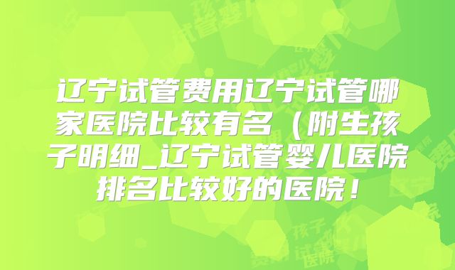 辽宁试管费用辽宁试管哪家医院比较有名（附生孩子明细_辽宁试管婴儿医院排名比较好的医院！