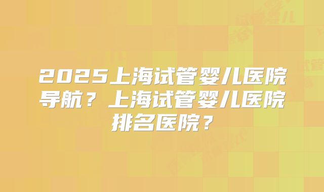 2025上海试管婴儿医院导航?上海试管婴儿医院排名医院?