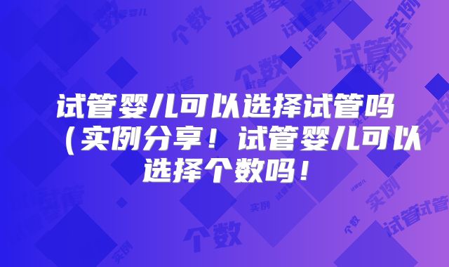 试管婴儿可以选择试管吗(实例分享!试管婴儿可以选择个数吗!
