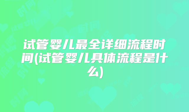 试管婴儿最全详细流程时间(试管婴儿具体流程是什么)