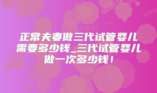 正常夫妻做三代试管婴儿需要多少钱_三代试管婴儿做一次多少钱！