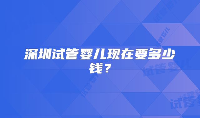 深圳试管婴儿现在要多少钱？