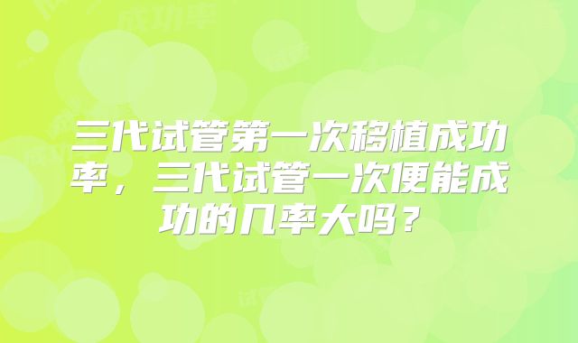 三代试管第一次移植成功率，三代试管一次便能成功的几率大吗？