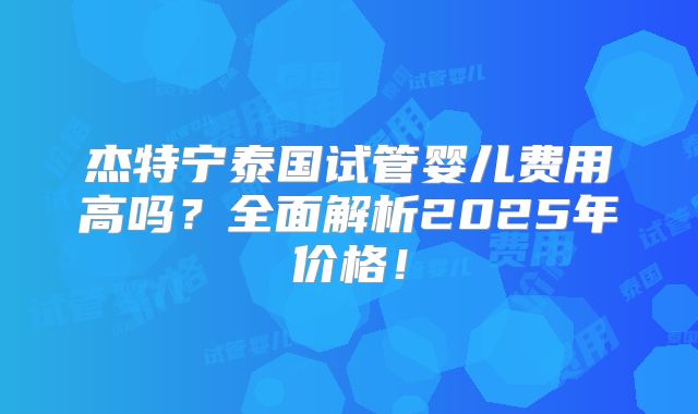 杰特宁泰国试管婴儿费用高吗？全面解析2025年价格！