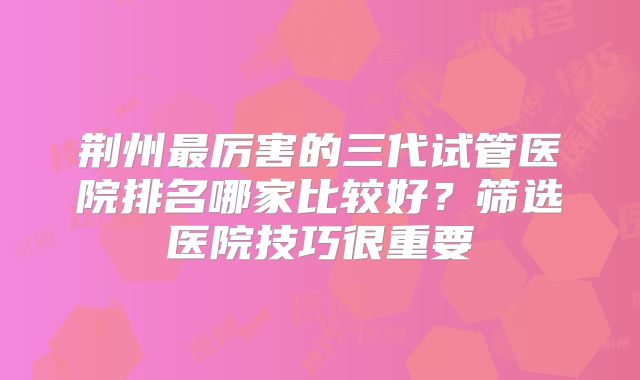 荆州最厉害的三代试管医院排名哪家比较好?筛选医院技巧很重要
