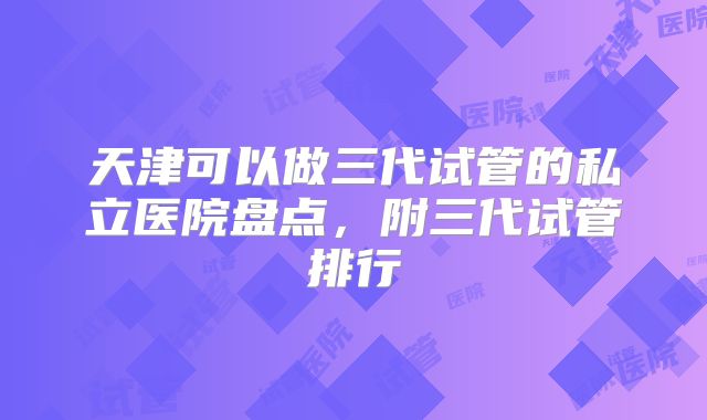 天津可以做三代试管的私立医院盘点，附三代试管排行