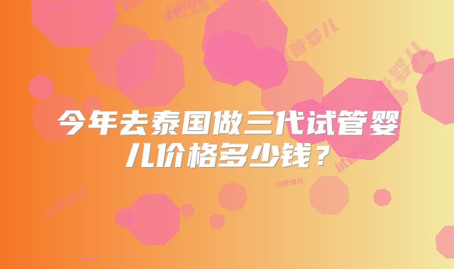 今年去泰国做三代试管婴儿价格多少钱？
