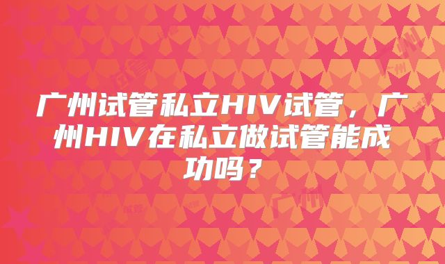 广州试管私立HIV试管，广州HIV在私立做试管能成功吗？