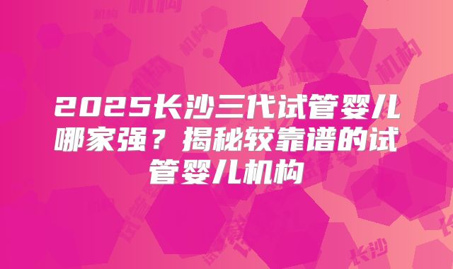 2025长沙三代试管婴儿哪家强？揭秘较靠谱的试管婴儿机构