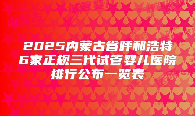 2025内蒙古省呼和浩特6家正规三代试管婴儿医院排行公布一览表