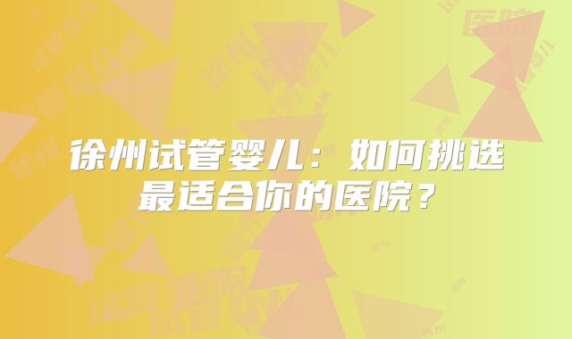 徐州试管婴儿：如何挑选最适合你的医院？