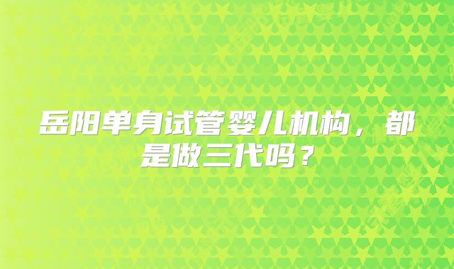 岳阳单身试管婴儿机构,都是做三代吗?