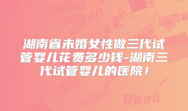 湖南省未婚女性做三代试管婴儿花费多少钱-湖南三代试管婴儿的医院!