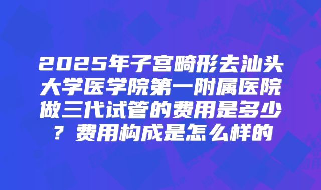 2025年子宫畸形去汕头大学医学院第一附属医院做三代试管的费用是多少?费用构成是怎么样的