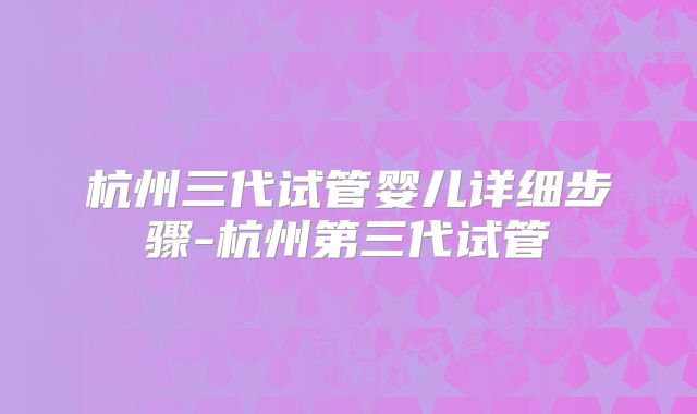 杭州三代试管婴儿详细步骤-杭州第三代试管