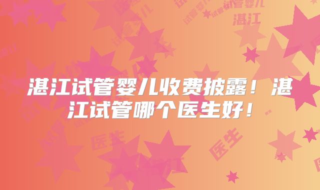 湛江试管婴儿收费披露!湛江试管哪个医生好!