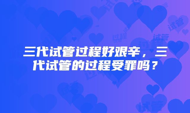 三代试管过程好艰辛,三代试管的过程受罪吗?