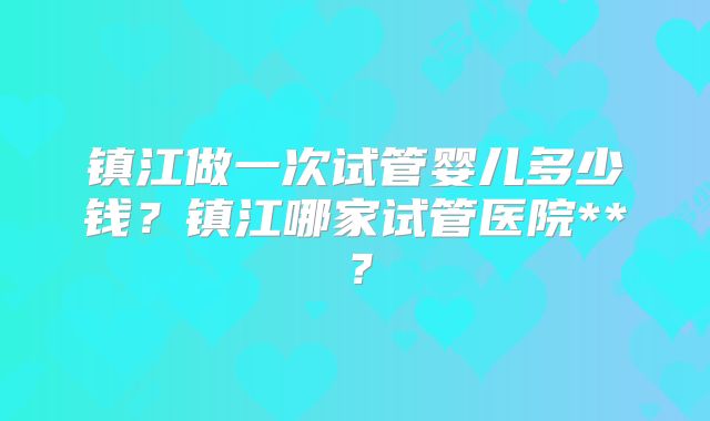 镇江做一次试管婴儿多少钱?镇江哪家试管医院**?