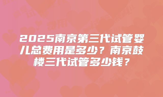 2025南京第三代试管婴儿总费用是多少？南京鼓楼三代试管多少钱？