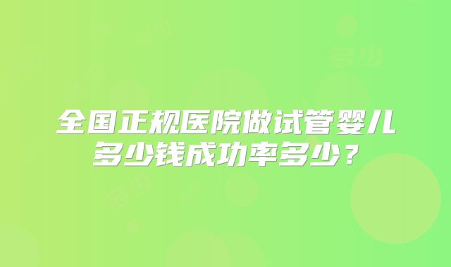 全国正规医院做试管婴儿多少钱成功率多少?