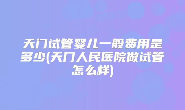 天门试管婴儿一般费用是多少(天门人民医院做试管怎么样)