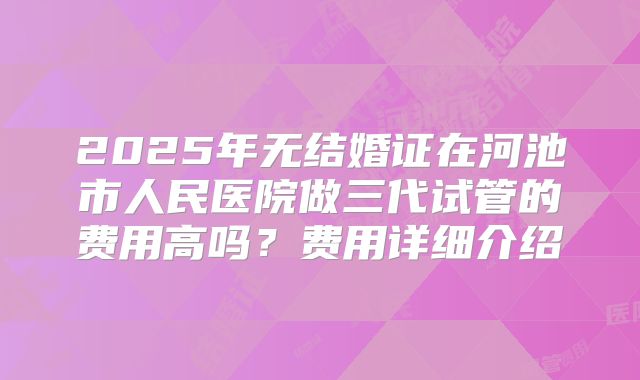 2025年无结婚证在河池市人民医院做三代试管的费用高吗？费用详细介绍