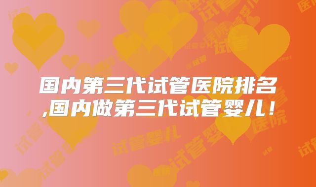 国内第三代试管医院排名,国内做第三代试管婴儿！