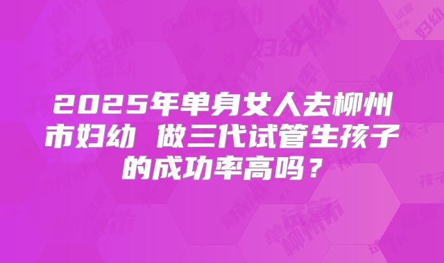 2025年单身女人去柳州市妇幼 做三代试管生孩子的成功率高吗？