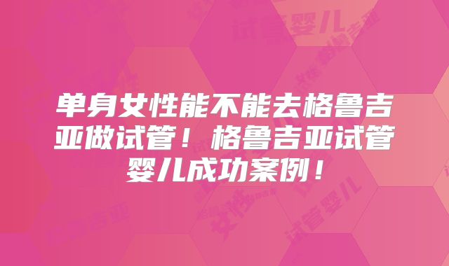 单身女性能不能去格鲁吉亚做试管！格鲁吉亚试管婴儿成功案例！