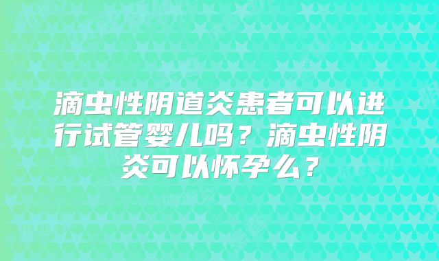 滴虫性阴道炎患者可以进行试管婴儿吗？滴虫性阴炎可以怀孕么？