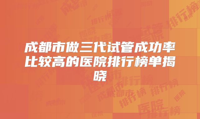 成都市做三代试管成功率比较高的医院排行榜单揭晓