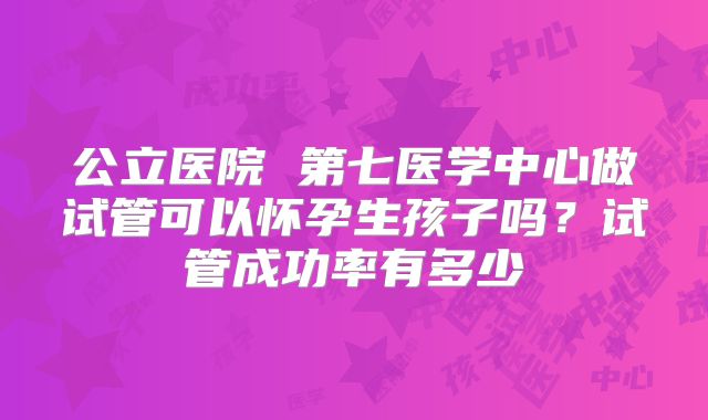 公立医院 第七医学中心做试管可以怀孕生孩子吗？试管成功率有多少