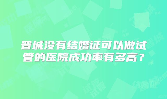 晋城没有结婚证可以做试管的医院成功率有多高？