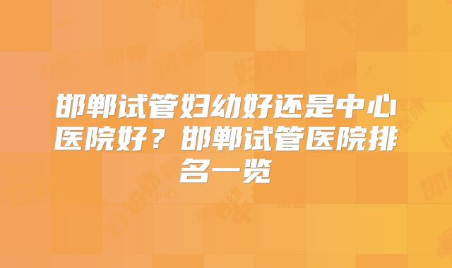 邯郸试管妇幼好还是中心医院好？邯郸试管医院排名一览