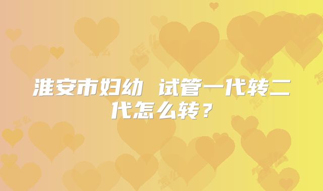 淮安市妇幼 试管一代转二代怎么转？