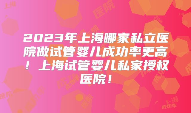 2023年上海哪家私立医院做试管婴儿成功率更高!上海试管婴儿私家授权医院!
