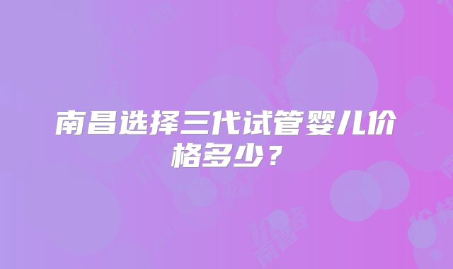 南昌选择三代试管婴儿价格多少？