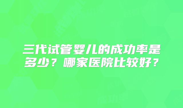三代试管婴儿的成功率是多少?哪家医院比较好?