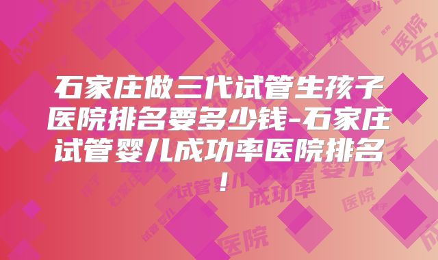 石家庄做三代试管生孩子医院排名要多少钱-石家庄试管婴儿成功率医院排名！