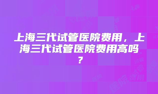 上海三代试管医院费用,上海三代试管医院费用高吗?