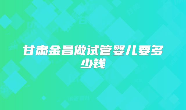 甘肃金昌做试管婴儿要多少钱