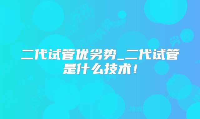 二代试管优劣势_二代试管是什么技术！