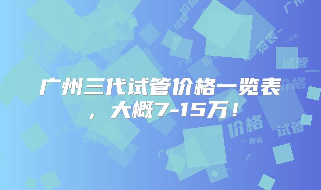 广州三代试管价格一览表，大概7-15万！