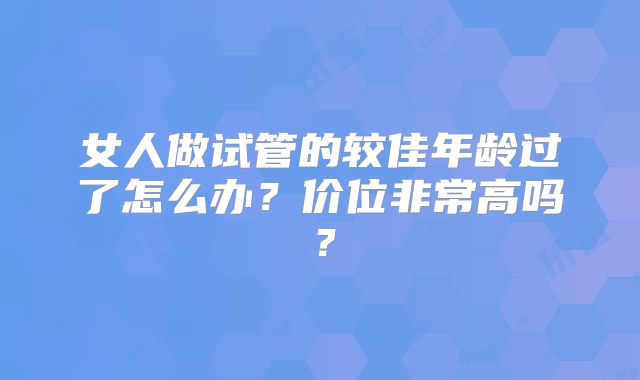 女人做试管的较佳年龄过了怎么办?价位非常高吗?